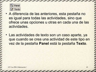 • A diferencia de las anteriores, esta pestaña no
  es igual para todas las actividades, sino que
  ofrece unas opciones u otras en cada una de las
  actividades.

• Las actividades de texto son un caso aparte, ya
  que cuando se crea una actividad de este tipo en
  vez de la pestaña Panel está la pestaña Texto.




 GT Uso PDI. Elaboración Material didactico JCLIC   45
 