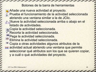 Botones de la barra de herramientas
• Añade una nueva actividad al proyecto.
• Prueba el funcionamiento de la actividad seleccionada
  abriendo una ventana similar a la de JClic.
• Mueve la actividad seleccionada arriba o abajo en el
  listado de actividades.
• Copia la actividad seleccionada.
• Recorta la actividad seleccionada.
• Pega la actividad seleccionada.
• Elimina la actividad seleccionada.
• Copia a otras actividades algunos atributos de la
  actividad actual abriendo una ventana que permite
  seleccionar qué atributos son los que se quieren copiar,
  y a cuál o qué actividades del proyecto.


 GT Uso PDI. Elaboración Material didactico JCLIC        48
 