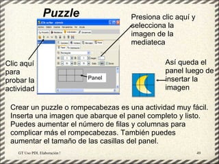 Puzzle                               Presiona clic aquí y
                                                       selecciona la
                                                       imagen de la
                                                       mediateca

Clic aquí                                                        Así queda el
para                                                             panel luego de
                                             Panel               insertar la
probar la
actividad                                                        imagen

 Crear un puzzle o rompecabezas es una actividad muy fácil.
 Inserta una imagen que abarque el panel completo y listo.
 Puedes aumentar el número de filas y columnas para
 complicar más el rompecabezas. También puedes
 aumentar el tamaño de las casillas del panel.
    GT Uso PDI. Elaboración Material didactico JCLIC                          49
 