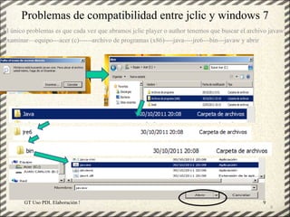 Problemas de compatibilidad entre jclic y windows 7
El único problemas es que cada vez que abramos jclic player o author tenemos que buscar el archivo javaw:
Examinar—equipo---acer (c)------archivo de programas (x86)----java----jre6---bin---javaw y abrir




       GT Uso PDI. Elaboración Material didactico JCLIC                                         9
                                                                                                    9
 