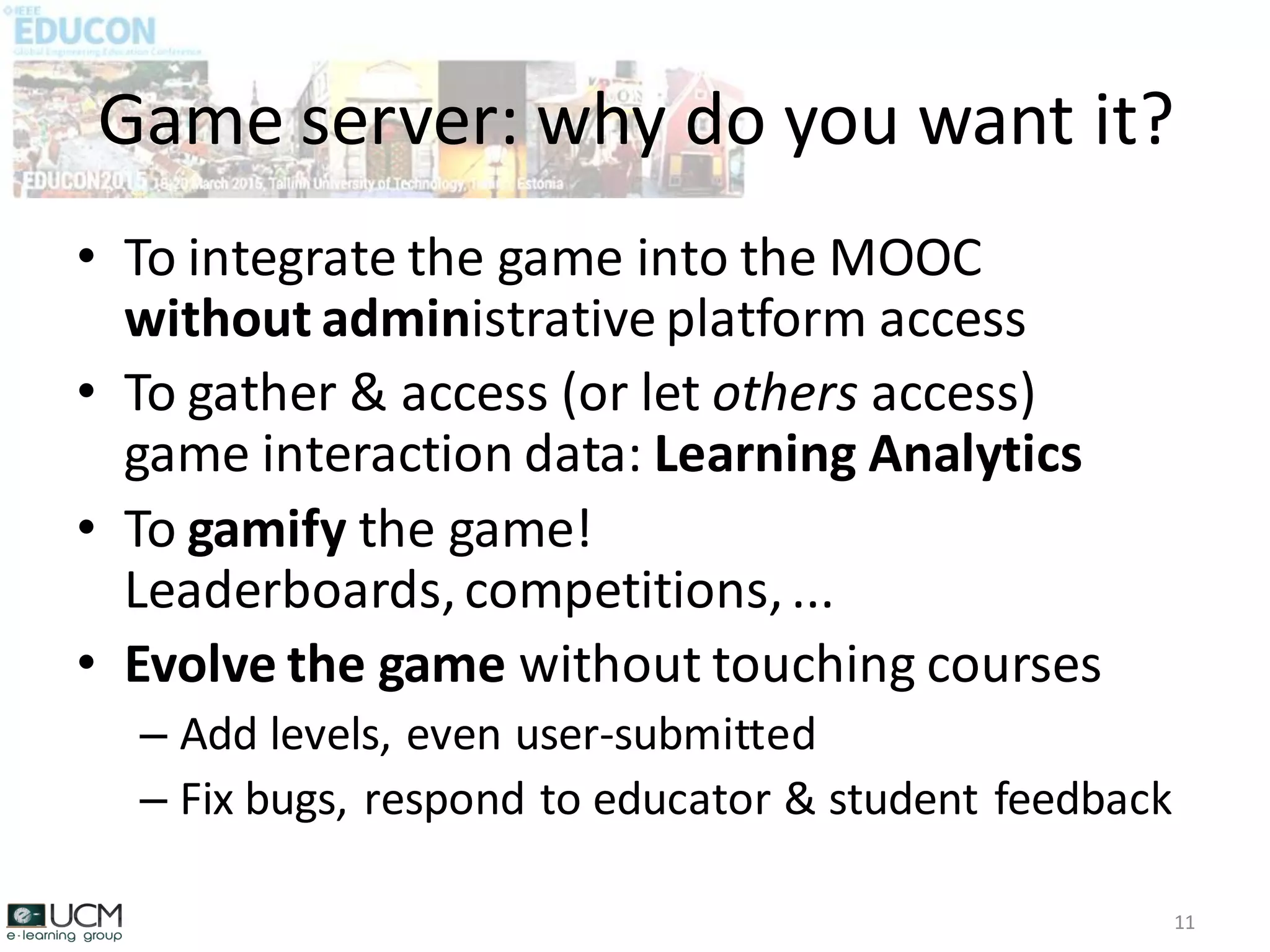 • To integrate the game into the MOOC
without administrative platform access
• To gather & access (or let others access)
game interaction data: Learning Analytics
• To gamify the game!
Leaderboards,competitions,...
• Evolve the game without touching courses
– Add levels, even user-submitted
– Fix bugs, respond to educator & student feedback
Game server: why do you want it?
11
 