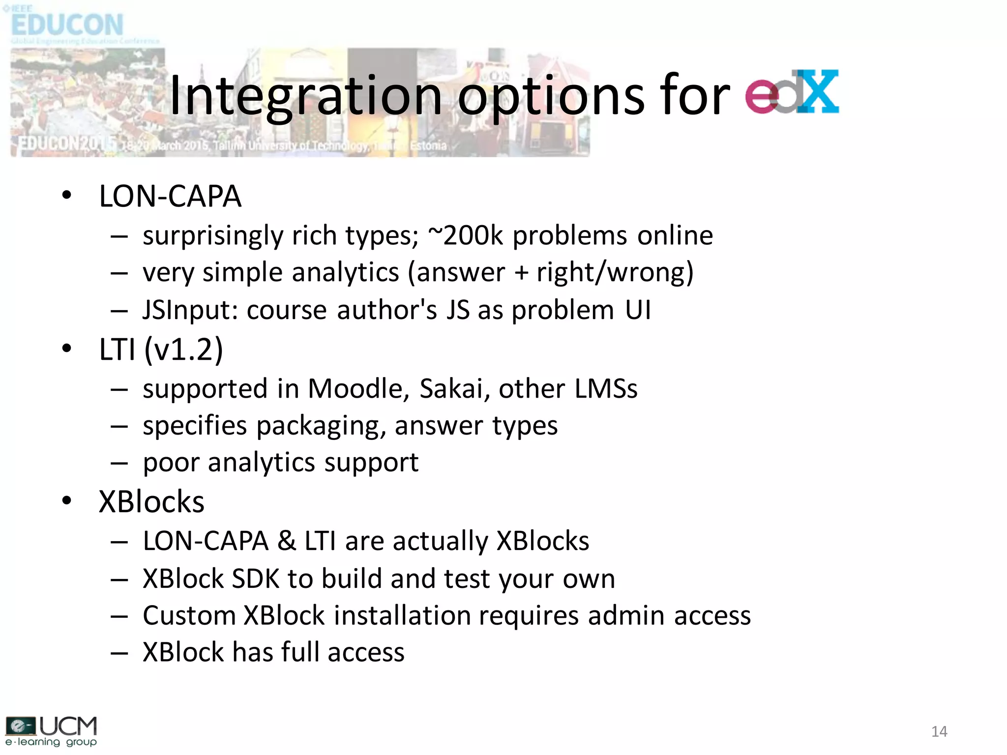 • LON-CAPA
– surprisingly rich types; ~200k problems online
– very simple analytics (answer + right/wrong)
– JSInput: course author's JS as problem UI
• LTI (v1.2)
– supported in Moodle, Sakai, other LMSs
– specifies packaging, answer types
– poor analytics support
• XBlocks
– LON-CAPA & LTI are actually XBlocks
– XBlock SDK to build and test your own
– Custom XBlock installation requires admin access
– XBlock has full access
Integration options for EdX
14
 