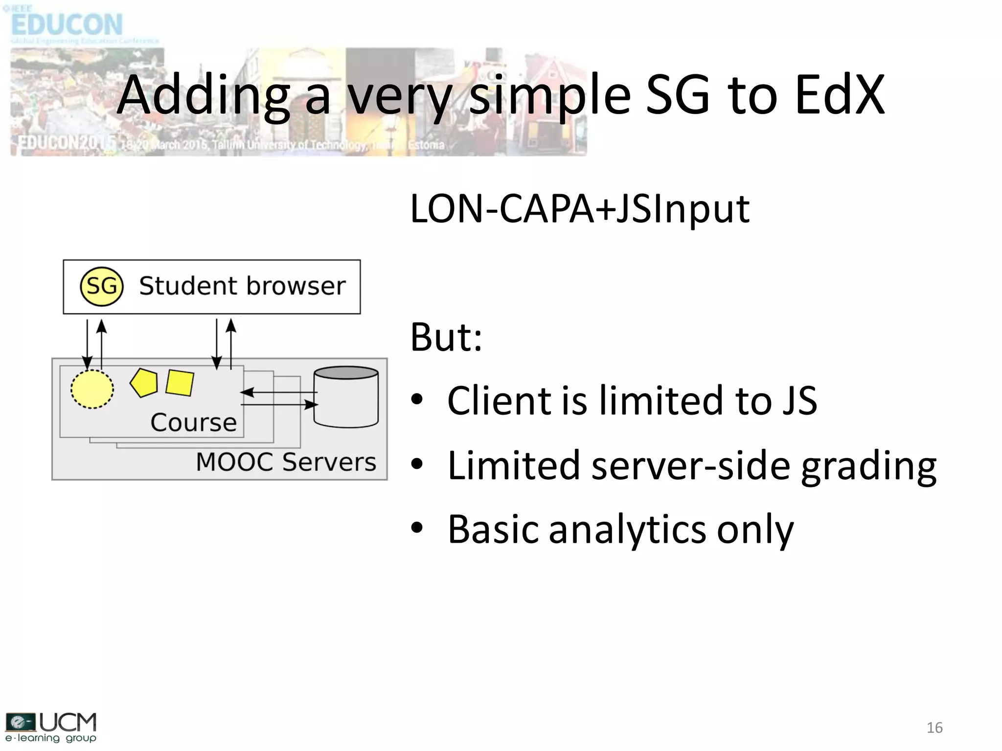 Adding a very simple SG to EdX
16
LON-CAPA+JSInput
But:
• Client is limited to JS
• Limited server-side grading
• Basic analytics only
 