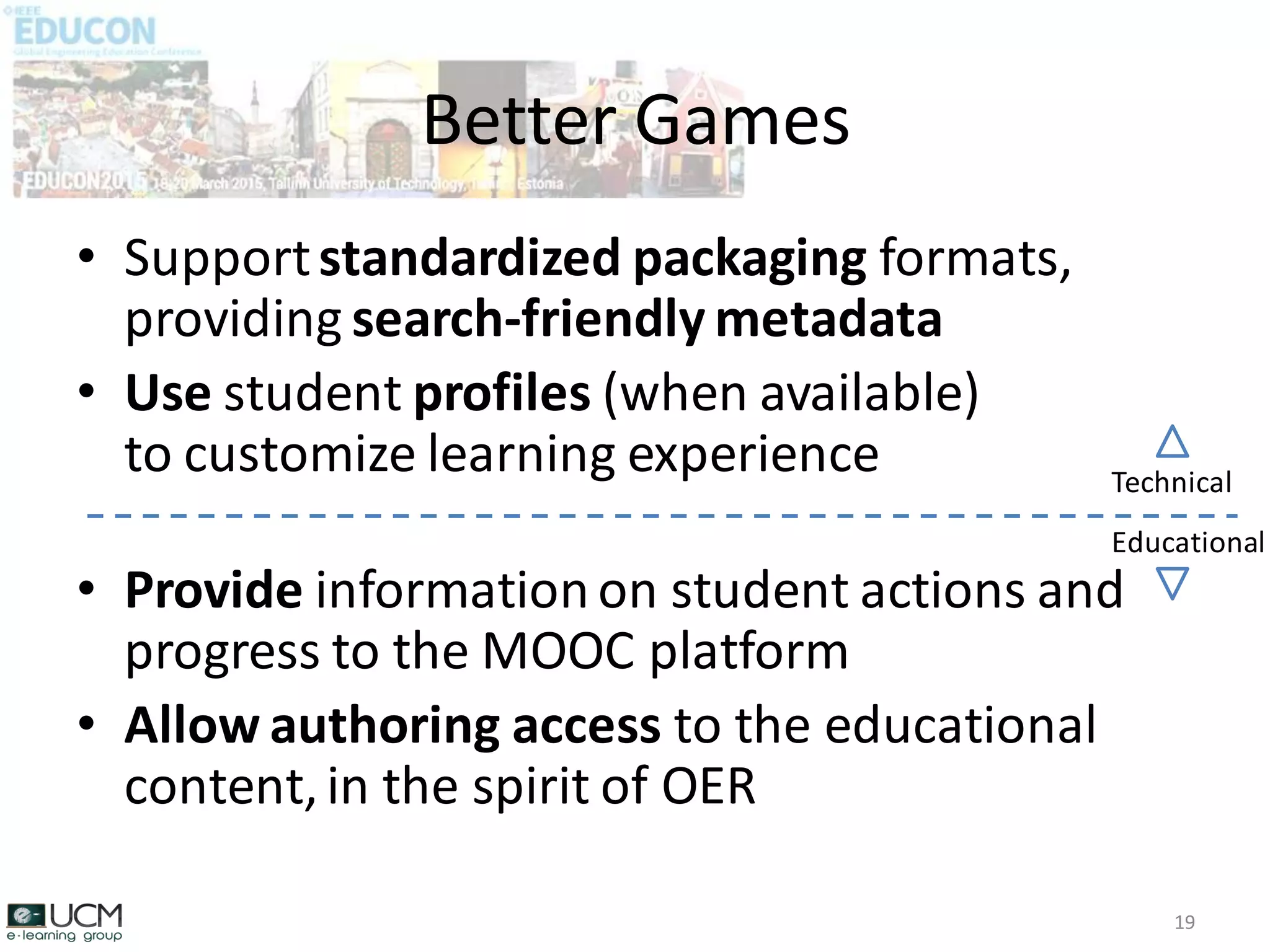 • Supportstandardized packaging formats,
providing search-friendly metadata
• Use student profiles (when available)
to customize learning experience
• Provide informationon student actions and
progress to the MOOC platform
• Allow authoring access to the educational
content,in the spirit of OER
Better Games
19
Technical
Educational
 