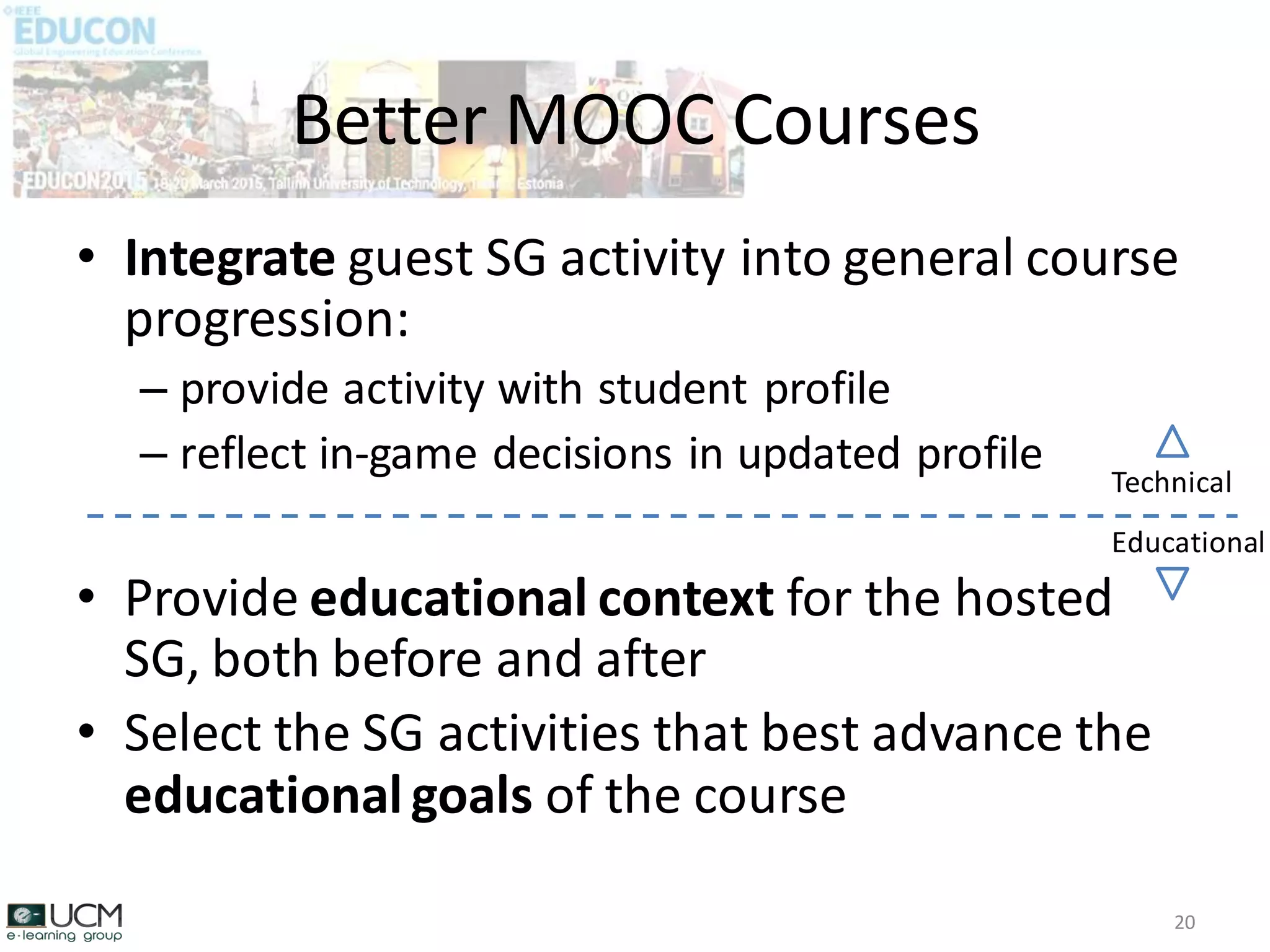 • Integrate guest SG activity into general course
progression:
– provide activity with student profile
– reflect in-game decisions in updated profile
• Provide educational context for the hosted
SG, both before and after
• Select the SG activities that best advance the
educationalgoals of the course
Better MOOC Courses
20
Technical
Educational
 