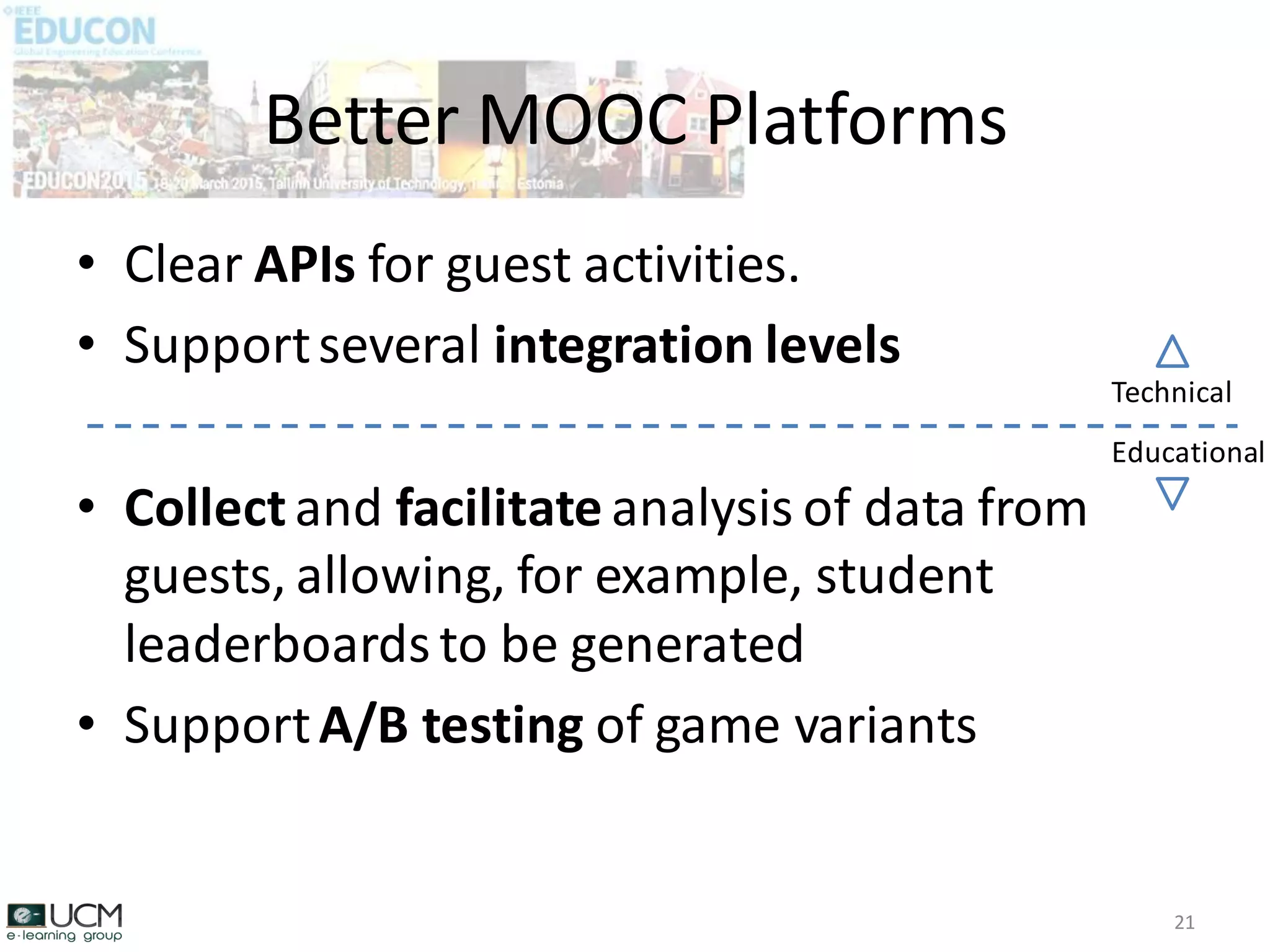 • Clear APIs for guest activities.
• Supportseveral integration levels
• Collectand facilitate analysis of data from
guests, allowing, for example, student
leaderboards to be generated
• SupportA/B testing of game variants
Better MOOC Platforms
21
Technical
Educational
 