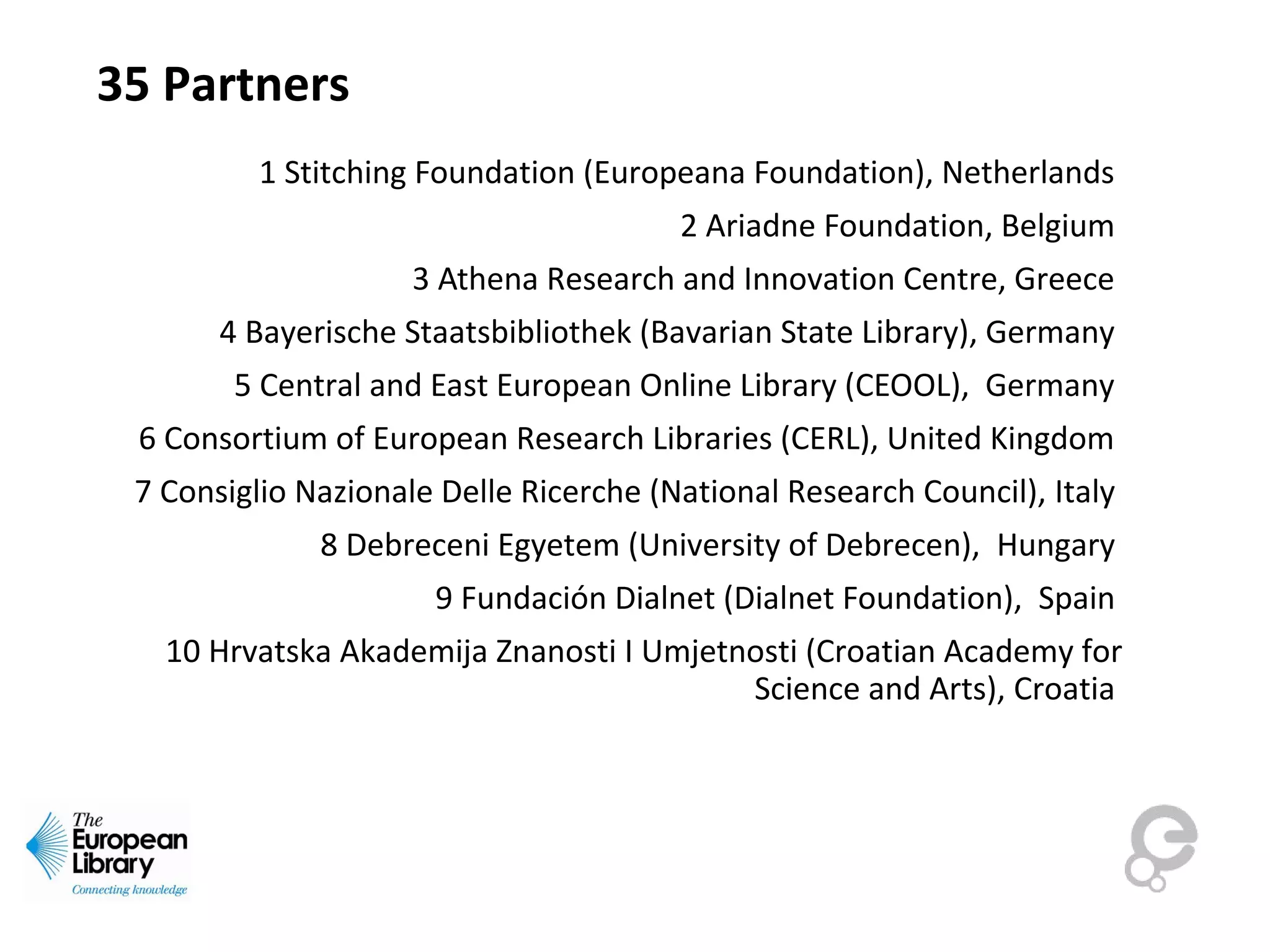 35 Partners
1 Stitching Foundation (Europeana Foundation), Netherlands
2 Ariadne Foundation, Belgium
3 Athena Research and Innovation Centre, Greece
4 Bayerische Staatsbibliothek (Bavarian State Library), Germany
5 Central and East European Online Library (CEOOL), Germany
6 Consortium of European Research Libraries (CERL), United Kingdom
7 Consiglio Nazionale Delle Ricerche (National Research Council), Italy
8 Debreceni Egyetem (University of Debrecen), Hungary
9 Fundación Dialnet (Dialnet Foundation), Spain
10 Hrvatska Akademija Znanosti I Umjetnosti (Croatian Academy for
Science and Arts), Croatia
 