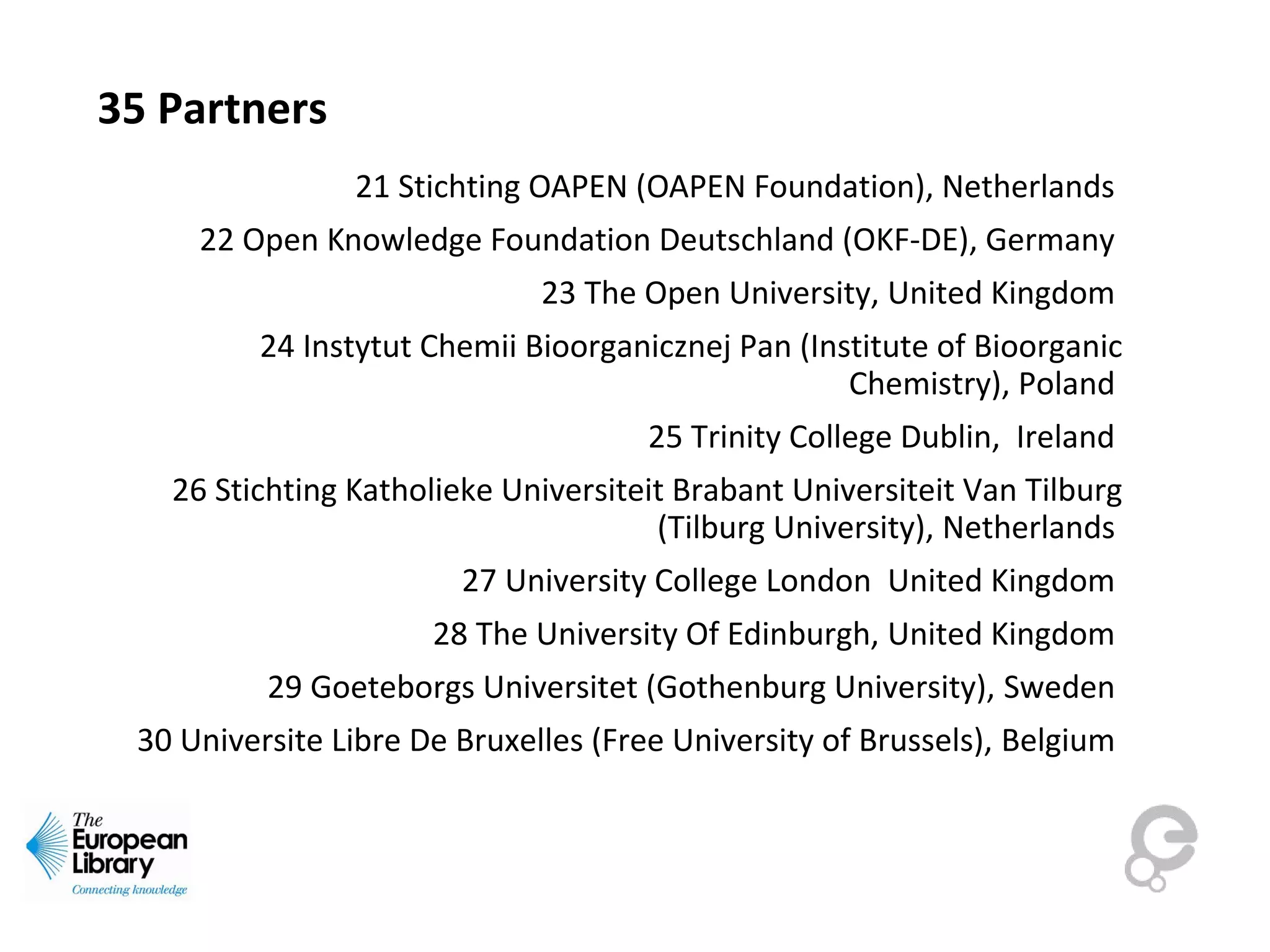35 Partners
21 Stichting OAPEN (OAPEN Foundation), Netherlands
22 Open Knowledge Foundation Deutschland (OKF-DE), Germany
23 The Open University, United Kingdom
24 Instytut Chemii Bioorganicznej Pan (Institute of Bioorganic
Chemistry), Poland
25 Trinity College Dublin, Ireland
26 Stichting Katholieke Universiteit Brabant Universiteit Van Tilburg
(Tilburg University), Netherlands
27 University College London United Kingdom
28 The University Of Edinburgh, United Kingdom
29 Goeteborgs Universitet (Gothenburg University), Sweden
30 Universite Libre De Bruxelles (Free University of Brussels), Belgium
 