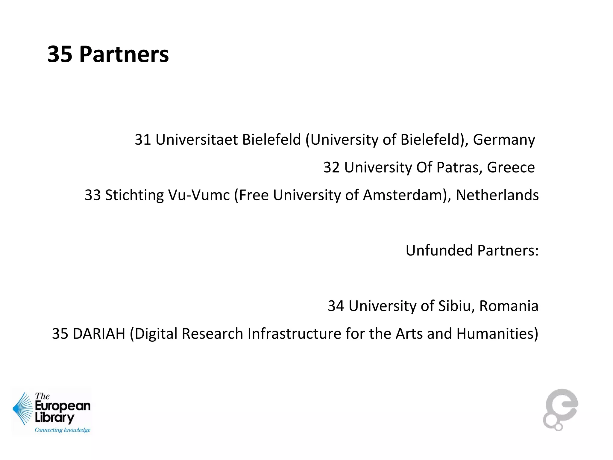 35 Partners
31 Universitaet Bielefeld (University of Bielefeld), Germany 
32 University Of Patras, Greece 
33 Stichting Vu-Vumc (Free University of Amsterdam), Netherlands
Unfunded Partners:
34 University of Sibiu, Romania
35 DARIAH (Digital Research Infrastructure for the Arts and Humanities)
 