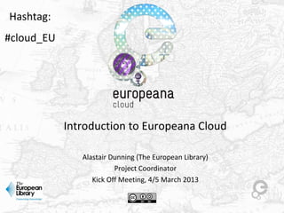 Introduction to Europeana Cloud
Alastair Dunning (The European Library)
Project Coordinator
Kick Off Meeting, 4/5 March 2013
Hashtag:
#cloud_EU
 