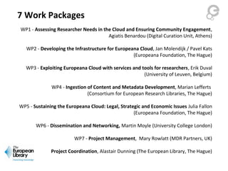 7 Work Packages
WP1 - Assessing Researcher Needs in the Cloud and Ensuring Community Engagement,
Agiatis Benardou (Digital Curation Unit, Athens)
WP2 - Developing the Infrastructure for Europeana Cloud, Jan Molendijk / Pavel Kats
(Europeana Foundation, The Hague)
WP3 - Exploiting Europeana Cloud with services and tools for researchers, Erik Duval
(University of Leuven, Belgium)
WP4 - Ingestion of Content and Metadata Development, Marian Lefferts
(Consortium for European Research Libraries, The Hague)
WP5 - Sustaining the Europeana Cloud: Legal, Strategic and Economic Issues Julia Fallon
(Europeana Foundation, The Hague)
WP6 - Dissemination and Networking, Martin Moyle (University College London)
WP7 - Project Management, Mary Rowlatt (MDR Partners, UK)
Project Coordination, Alastair Dunning (The European Library, The Hague)
 