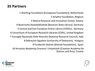 35 Partners
1 Stitching Foundation (Europeana Foundation), Netherlands
2 Ariadne Foundation, Belgium
3 Athena Research and Innovation Centre, Greece
4 Bayerische Staatsbibliothek (Bavarian State Library), Germany
5 Central and East European Online Library (CEOOL), Germany
6 Consortium of European Research Libraries (CERL), United Kingdom
7 Consiglio Nazionale Delle Ricerche (National Research Council), Italy
8 Debreceni Egyetem (University of Debrecen), Hungary
9 Fundación Dialnet (Dialnet Foundation), Spain
10 Hrvatska Akademija Znanosti I Umjetnosti (Croatian Academy for
Science and Arts), Croatia
 