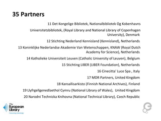 35 Partners
11 Det Kongelige Bibliotek, Nationalbibliotek Og Kobenhavns
Universitetsbibliotek, (Royal Library and National Library of Copenhagen
University), Denmark
12 Stichting Nederland Kennisland (Kennisland), Netherlands
13 Koninklijke Nederlandse Akademie Van Wetenschappen, KNAW (Royal Dutch
Academy for Science), Netherlands
14 Katholieke Universiteit Leuven (Catholic University of Leuven), Belgium
15 Stichting LIBER (LIBER Foundation), Netherlands
16 Cinecitta' Luce Spa , Italy
17 MDR Partners, United Kingdom
18 Kansallisarkisto (Finnish National Archives), Finland
19 Llyfrgellgenedlaethol Cymru (National Library of Wales), United Kingdom
20 Narodni Technicka Knihovna (National Technical Library), Czech Republic
 