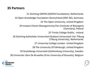 35 Partners
21 Stichting OAPEN (OAPEN Foundation), Netherlands
22 Open Knowledge Foundation Deutschland (OKF-DE), Germany
23 The Open University, United Kingdom
24 Instytut Chemii Bioorganicznej Pan (Institute of Bioorganic
Chemistry), Poland
25 Trinity College Dublin, Ireland
26 Stichting Katholieke Universiteit Brabant Universiteit Van Tilburg
(Tilburg University), Netherlands
27 University College London United Kingdom
28 The University Of Edinburgh, United Kingdom
29 Goeteborgs Universitet (Gothenburg University), Sweden
30 Universite Libre De Bruxelles (Free University of Brussels), Belgium
 