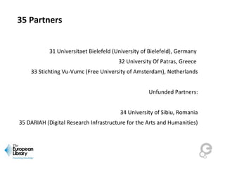 35 Partners
31 Universitaet Bielefeld (University of Bielefeld), Germany 
32 University Of Patras, Greece 
33 Stichting Vu-Vumc (Free University of Amsterdam), Netherlands
Unfunded Partners:
34 University of Sibiu, Romania
35 DARIAH (Digital Research Infrastructure for the Arts and Humanities)
 