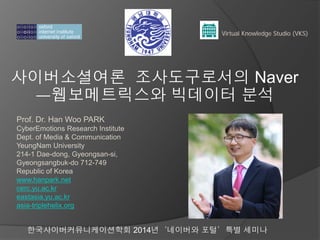 사이버소셜여론 조사도구로서의 Naver
ㅡ웹보메트릭스와 빅데이터 분석
Virtual Knowledge Studio (VKS)
Prof. Dr. Han Woo PARK
CyberEmotions Research Institute
Dept. of Media & Communication
YeungNam University
214-1 Dae-dong, Gyeongsan-si,
Gyeongsangbuk-do 712-749
Republic of Korea
www.hanpark.net
cerc.yu.ac.kr
eastasia.yu.ac.kr
asia-triplehelix.org
한국사이버커뮤니케이션학회 2014년‘네이버와 포털’특별 세미나
 