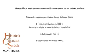O Acesso Aberto surgiu como um movimento de contracorrente em um contexto neoliberal
Três grandes etapas/perspectivas na História do Acesso Aberto
1. Iniciativas individuais (c. 1990--)
Resistência, adaptação, desarticulação e contradições
2. Definições (c. 2002---)
3. Organização e Desafios (c. 2000--)
 