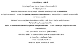 2. Definições (c. 2001---)
Iniciativa de Acceso Aberto, Budapest (Dezembro 2001)
Open Society Institute
Una velha tradição e uma nova tecnologia convergem para fazer possível um bem público…
enriquecer a educação e compartilhar o conhecimento dos ricos com os pobres… poupar dinheiro e expandir…disseminação
via verde e dourada
Bethesda Statement on Open Access Publishing (Abril 2003) Howard Hughes Medical Institute.
Wellcome Trust, Fundação Rockefeller
direito de acesso perpétuo e uma licença livre, irrevogável e mundial …. sujeito à atribuição adequada de autoria
ciências da saúde.
Berlin Declaration of Open Access (Octubre 2003)
Max Planck Society & Centre National de la Recherche Scientifique (CNRS)
direito de fazer trabalhos derivados
ciências sociais e humanidades
Declaração recolhe assinaturas de apoio]
 