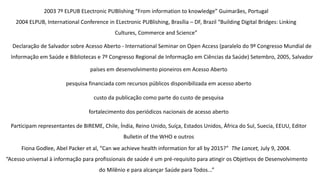 Declaração de Salvador sobre Acesso Aberto - International Seminar on Open Access (paralelo do 9º Congresso Mundial de
Informação em Saúde e Bibliotecas e 7º Congresso Regional de Informação em Ciências da Saúde) Setembro, 2005, Salvador
países em desenvolvimento pioneiros em Acesso Aberto
pesquisa financiada com recursos públicos disponibilizada em acesso aberto
custo da publicação como parte do custo de pesquisa
fortalecimento dos periódicos nacionais de acesso aberto
Participam representantes de BIREME, Chile, Índia, Reino Unido, Suíça, Estados Unidos, África do Sul, Suecia, EEUU, Editor
Bulletin of the WHO e outros
2003 7º ELPUB ELectronic PUBlishing “From information to knowledge” Guimarães, Portugal
2004 ELPUB, International Conference in ELectronic PUBlishing, Brasília – DF, Brazil “Building Digital Bridges: Linking
Cultures, Commerce and Science”
Fiona Godlee, Abel Packer et al, “Can we achieve health information for all by 2015?” The Lancet, July 9, 2004.
“Acesso universal à informação para profissionais de saúde é um pré-requisito para atingir os Objetivos de Desenvolvimento
do Milênio e para alcançar Saúde para Todos...”
 