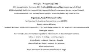Definições e Perspectivas (c. 2002---)
2001 Licença Creative Commons; 2003 Redalyc; 2003 Directory of Open Access Journals (DOAJ)
2003 Universidade do Minho—RepositóriUM--Repositório Científico de Acesso Aberto, Portugal (RCAAP)
2005 The Wellcome Trust solicita que toda pesquisa financiada por eles seja Green ou Gold
Organização, Novos Problemas e Desafios
San Francisco Declaration on Research Assessment (DORA)
Boicote coletivo à Elseiver
"Research Works Act", projeto no Congresso dos EEUU, controle das publicações dos artigos dos cientistas membros de
instituições federais
Red Federada Latinoamericana de Repositorios Institucionales de Documentación Científica
Crítica ao sistema de avaliação anônima por pares
Limitações de embargos, via verde e dourada
Acessibilidade aos dados e processo das pesquisas
Publicação contínua
Novos indicadores relacionados ao conteúdo do artigo
 