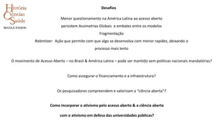 O movimento de Acesso Aberto – no Brasil & América Latina – pode ser mantido sem políticas nacionais mandatórias?
Como assegurar o financiamento e a infraestrutura?
Os pesquisadores compreendem e valorizam a “ciência aberta”?
Menor questionamento na América Latina ao acesso aberto
persistem Assimetrias Globais e embates entre os modelos
Fragmentação
Ralentizar: Ação que permite com que algo se desenvolva com menor rapidez, deixando o
processo mais lento
Desafios
Como incorporar o ativismo pelo acesso aberto & a ciência aberta
com o ativismo em defesa das universidades públicas?
 
