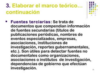 11
3. Elaborar el marco teórico…
continuación
 Fuentes terciarias: Se trata de
documentos que compendian información
de fuentes secundarias (títulos de
publicaciones periódicas, nombres de
eventos especializados, empresas,
asociaciones, instituciones de
investigación, reportes gubernamentales,
etc.). Son útiles para detectar fuentes no
documentales como organizaciones,
asociaciones o institutos de investigación,
dependencias de gobierno que efectúan
investigación.
 