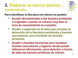 12
3. Elaborar el marco teórico…
continuación
Para identificar la literatura de interés es posible:
 Acudir directamente a las fuentes primarias
u originales cuando se conoce muy bien el
área de conocimiento en cuestión.
 Acudir a expertos en el área que orienten la
detección de la literatura pertinente y fuentes
secundarias, para localizar las fuentes
primarias.
 Acudir a fuentes terciarias para localizar
fuentes secundarias y lugares donde puede
obtenerse información, para detectar a través
de ellas las fuentes primarias de interés.
 