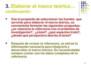 13
3. Elaborar el marco teórico…
continuación
 Con el propósito de seleccionar las fuentes que
servirán para elaborar el marco teórico, es
conveniente formular las siguientes preguntas:
¿se relaciona la referencia con el problema de
investigación?, ¿cómo?, ¿qué aspectos trata?,
¿desde qué perspectiva aborda el tema?
 Después de revisar la referencia, se extrae la
información necesaria para integrarla y
desarrollar el marco teórico. Es recomendable
siempre contar con los datos completos de la
referencia.
 