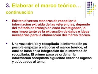 14
3. Elaborar el marco teórico…
continuación
 Existen diversas maneras de recopilar la
información extraída de las referencias, depende
del método de trabajo de cada investigador, lo
más importante es la extracción de datos e ideas
necesarias para la elaboración del marco teórico.
 Una vez extraída y recopilada la información es
posible empezar a elaborar el marco teórico, el
cual se basa en la integración de la información
recopilada. El primer paso es ordenar la
información recopilada siguiendo criterios lógicos
y adecuados al tema.
 