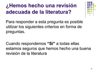 ¿Hemos hecho una revisión
adecuada de la literatura?
Para responder a esta pregunta es posible
utilizar los siguientes criterios en forma de
preguntas.
Cuando respondemos “Sí”“Sí” a todas ellas
estamos seguros que hemos hecho una buena
revisión de la literatura
16
 