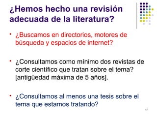 ¿Hemos hecho una revisión
adecuada de la literatura?
 ¿Buscamos en directorios, motores de
búsqueda y espacios de internet?
 ¿Consultamos como mínimo dos revistas de
corte científico que tratan sobre el tema?
[antigüedad máxima de 5 años].
 ¿Consultamos al menos una tesis sobre el
tema que estamos tratando?
17
 