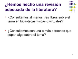 ¿Hemos hecho una revisión
adecuada de la literatura?
 ¿Consultamos al menos tres libros sobre el
tema en bibliotecas físicas o virtuales?
 ¿Consultamos con una o más personas que
sepan algo sobre el tema?
18
 