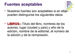 Fuentes aceptables
 Nuestras fuentes son aceptables si en ellas
pueden distinguirse los siguientes datos
 LIBROS:-LIBROS:- Título del libro, nombres de los
autores, lugar (ciudad y país) y año de la
edición, nombre de la editorial, el número de
la edición y de la reimpresión.
19
 