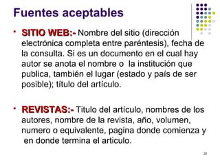 Fuentes aceptables
 SITIO WEB:-SITIO WEB:- Nombre del sitio (dirección
electrónica completa entre paréntesis), fecha de
la consulta. Si es un documento en el cual hay
autor se anota el nombre o la institución que
publica, también el lugar (estado y país de ser
posible); título del artículo.
 REVISTAS:-REVISTAS:- Titulo del artículo, nombres de los
autores, nombre de la revista, año, volumen,
numero o equivalente, pagina donde comienza y
en donde termina el articulo.
20
 