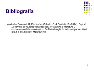 21
Bibliografía
Hernández Sampieri, R. Fernández-Collado, C. & Baptista, P..(2014). Cap. 4
Desarrollo de la perspectiva teórica: revisión de la literatura y
construcción del marco teórico. En Metodología de la Investigación. 6 ed.
(pp. 58-87). México: McGraw-Hill.
 