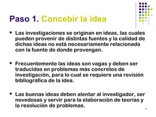 4
Paso 1. Concebir la idea
 Las investigaciones se originan en ideas, las cuales
pueden provenir de distintas fuentes y la calidad de
dichas ideas no está necesariamente relacionada
con la fuente de donde provengan.
 Frecuentemente las ideas son vagas y deben ser
traducidas en problemas más concretos de
investigación, para lo cual se requiere una revisión
bibliográfica de la idea.
 Las buenas ideas deben alentar al investigador, ser
novedosas y servir para la elaboración de teorías y
la resolución de problemas.
 