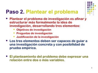 5
Paso 2. Plantear el problema
 Plantear el problema de investigación es afinar y
estructurar más formalmente la idea de
investigación, desarrollando tres elementos:
 Objetivos de investigación
 Preguntas de investigación
 Justificación de la investigación
 Los tres elementos deben ser capaces de guiar a
una investigación concreta y con posibilidad de
prueba empírica.
 El planteamiento del problema debe expresar una
relación entre dos o más variables.
 