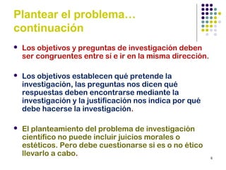 6
Plantear el problema…
continuación
 Los objetivos y preguntas de investigación deben
ser congruentes entre sí e ir en la misma dirección.
 Los objetivos establecen qué pretende la
investigación, las preguntas nos dicen qué
respuestas deben encontrarse mediante la
investigación y la justificación nos indica por qué
debe hacerse la investigación.
 El planteamiento del problema de investigación
científico no puede incluir juicios morales o
estéticos. Pero debe cuestionarse si es o no ético
llevarlo a cabo.
 