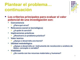 7
Plantear el problema…
continuación
 Los criterios principales para evaluar el valor
potencial de una investigación son:
 Conveniencia
 ¿Para qué sirve?
 Relevancia social (o tecnológica)
 ¿A quién le servirá?
 Implicaciones prácticas
 ¿Resolverá un problema práctico?
 Valor teórico
 ¿Apoya o desarrolla una teoría?
 Utilidad metodológica
 ¿Apoya o desarrolla un instrumento de recolección o análisis de
datos, concepto o variable?
 Viabilidad
 ¿Se cuenta con los recursos materiales y humanos?
 