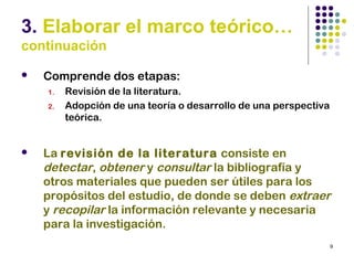 9
3. Elaborar el marco teórico…
continuación
 Comprende dos etapas:
1. Revisión de la literatura.
2. Adopción de una teoría o desarrollo de una perspectiva
teórica.
 La revisión de la literatura consiste en
detectar, obtener y consultar la bibliografía y
otros materiales que pueden ser útiles para los
propósitos del estudio, de donde se deben extraer
y recopilar la información relevante y necesaria
para la investigación.
 