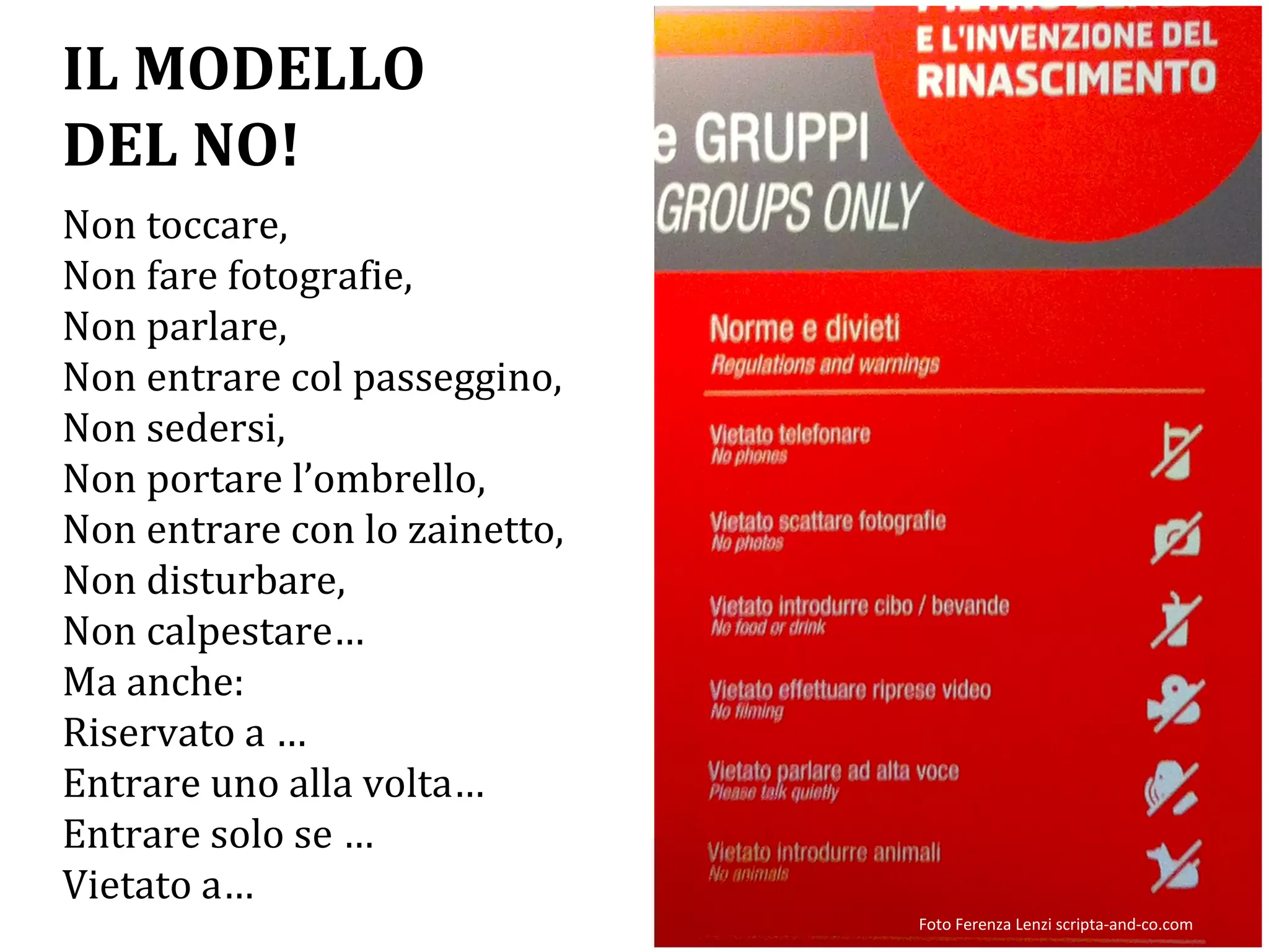 Non toccare,
Non fare fotografie,
Non parlare,
Non entrare col passeggino,
Non sedersi,
Non portare l’ombrello,
Non entrare con lo zainetto,
Non disturbare,
Non calpestare…
Ma anche:
Riservato a …
Entrare uno alla volta…
Entrare solo se …
Vietato a…
IL MODELLO
DEL NO!
Foto Ferenza Lenzi scripta-and-co.com
 