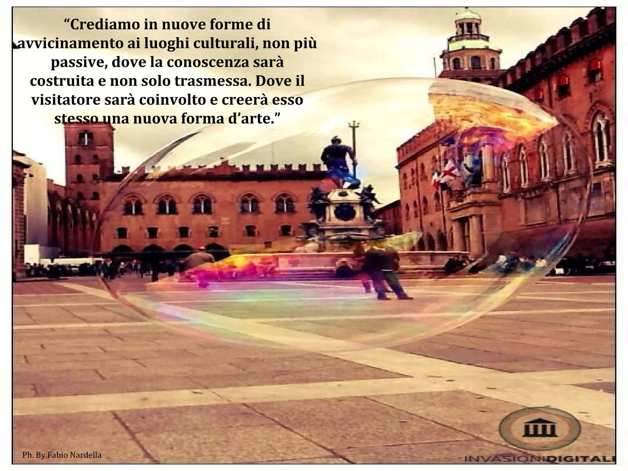 “Crediamo in nuove forme di
avvicinamento ai luoghi culturali, non più
passive, dove la conoscenza sarà
costruita e non solo trasmessa. Dove il
visitatore sarà coinvolto e creerà esso
stesso una nuova forma d’arte.”
Ph. By Fabio Nardella
 