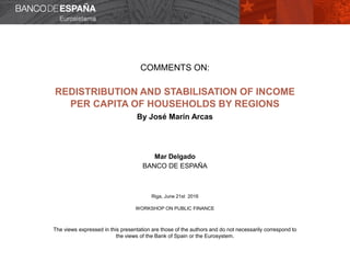 COMMENTS ON:
REDISTRIBUTION AND STABILISATION OF INCOME
PER CAPITA OF HOUSEHOLDS BY REGIONS
By José Marín Arcas
Mar Delgado
BANCO DE ESPAÑA
Riga, June 21st 2016
WORKSHOP ON PUBLIC FINANCE
The views expressed in this presentation are those of the authors and do not necessarily correspond to
the views of the Bank of Spain or the Eurosystem.
 
