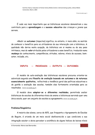 Everhart, Nancy. Evaluation of School Library Media Centers: demonstrating quality, Library Media
              Connection, March, 2003

                                                                                                        (Texto da sessão, pag.1)




       É cada vez mais importante que as bibliotecas escolares demonstrem o seu
contributo para a aprendizagem e o sucesso educativo das crianças e jovens que
servem.




       «Medir os outcomes (impactes) significa, no entanto, ir mais além, no sentido
de conhecer o benefício para os utilizadores da sua interacção com a biblioteca. A
qualidade não deriva nesta acepção, da biblioteca em si mesma ou do seu peso
intrínseco, mas do valor atribuído pelos utilizadores a esse benefício, traduzido numa
mudança de conhecimento, competências, atitudes, valores, níveis de sucesso, bem-
estar, inclusão, etc.



           INPUTS           →       PROCESSOS → OUTPUTS → OUTCOMES



       O modelo de auto-avaliação das bibliotecas escolares procurou orientar-se
sobretudo segundo uma filosofia de avaliação baseada em outcomes e de natureza
essencialmente qualitativa, reflectindo a tendência geral das políticas educativas e
de gestão e avaliação das escolas, também elas fortemente orientadas para os
resultados.   (texto da sessão,pag.2)


       O modelo deve adaptar-se a diferentes realidades, permitindo avaliar
bibliotecas de escolas de diferentes níveis de ensino e bibliotecas servindo quer uma
única escola, quer um conjunto de escolas ou agrupamento. (texto da sessão,pag.5)



Problema/Diagnóstico

       A maioria dos alunos, cerca de 80%, que frequenta o Agrupamento de Escolas

de Baguim, é oriunda de um meio social desfavorecido o que condiciona a sua

integração escolar e deixa perceber a existência de alguns índices de baixos níveis

A Formanda: Maria José Bernardes                                                                                  2
 