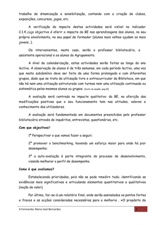trabalho de dinamização e sensibilização, contando com a criação de clubes,
exposições, concursos, jogos, etc.

       A verificação do impacte destas actividades será visível no indicador
C.1.4.,cujo objectivo é aferir o impacte da BE nas aprendizagens dos alunos, no seu
próprio envolvimento, no seu papel de formador (alunos mais velhos ajudam os mais
jovens…).

       Os intervenientes, neste caso, serão o professor bibliotecário, a
assistente operacional e os alunos do Agrupamento.

       A nível da calendarização, estas actividades serão feitas ao longo do ano
lectivo. A observação de alunos é de três semanas, em cada período lectivo, uma vez
que neste subdomínio deve ser feita de uma forma prolongada e com diferentes
grupos, dado que se trata da utilização livre e extracurricular da Biblioteca, em que
não há nem uma utilização estruturada com turmas nem uma utilização continuada ou
sistemática pelos mesmos alunos ou grupos.   (texto da sessão, pag.10)


       A avaliação será centrada no impacte qualitativo da BE, na aferição das
modificações positivas que o seu funcionamento tem nas atitudes, valores e
conhecimento dos utilizadores.

       A avaliação será fundamentada em documentos preenchidos pelo professor
bibliotecário através de inquéritos, entrevistas, questionários, etc.

Com que objectivos?

       1º Perspectivar o que vamos fazer a seguir;

       2º promover o benchmarking, havendo um esforço maior para onde há pior
       desempenho;

       3º a auto-avaliação é parte integrante do processo de desenvolvimento,
       visando melhorar o perfil de desempenho.

Como é que avaliamos?

       Estabelecendo prioridades, pois não se pode «medir» tudo; identificando as
evidências mais significativas e articulando elementos quantitativos e qualitativos
(noção de valor).

       Por último, far-se-á um relatório final, onde serão assinalados os pontos fortes
e fracos e as acções consideradas necessárias para a melhoria . «O propósito da

A Formanda: Maria José Bernardes                                                6
 