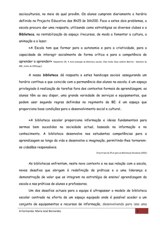 socioculturais, no meio do qual provêm. Os alunos cumprem diariamente o horário

definido no Projecto Educativo das 8h25 às 16h200. Face a estes dois problemas, a

escola procura dar uma resposta, utilizando como estratégias os diversos clubes e a

Biblioteca, na rentabilização do espaço /recursos, de modo a fomentar a cultura, a

animação e o lazer.

         «A Escola tem que formar para a autonomia e para a criatividade, para a

capacidade de interagir socialmente de forma crítica e para a competência de

aprender a aprender»       Newsletter 05, A Auto-avaliação da Biblioteca escolar, Elsa Conde, Rosa canhoto Martins - Gabinete da

RBE ,Junho de 2009,pag.2



         A nossa biblioteca dá resposta a estes handicaps sociais assegurando um

horário contínuo e que coincide com a permanência dos alunos na escola; é um espaço

privilegiado à realização de tarefas fora dos contextos formais de aprendizagem; os

alunos têm ao seu dispor, uma grande variedade de serviços e equipamentos, que

podem usar segundo regras definidas no regimento da BE; é um espaço que

proporciona boas condições para o desenvolvimento social e cultural.


         «A biblioteca escolar proporciona informação e ideias fundamentais para

sermos bem sucedidos na sociedade actual, baseada na informação e no

conhecimento. A biblioteca desenvolve nos estudantes competências para a

aprendizagem ao longo da vida e desenvolve a imaginação, permitindo-lhes tornarem-

se cidadãos responsáveis.
                                                                         Directrizes da IFLA para as Bibliotecas Escolares (2002)




         As bibliotecas enfrentam, neste novo contexto e na sua relação com a escola,

novos desafios que obrigam à redefinição de práticas e a uma liderança e

demonstração de valor que as integrem na estratégia de ensino/ aprendizagem da

escola e nas práticas de alunos e professores.

         Um dos desafios actuais para a equipa é ultrapassar o modelo de biblioteca

escolar centrado na oferta de um espaço equipado onde é possível aceder a um

conjunto de equipamentos e recursos de informação, desenvolvendo para isso uma

A Formanda: Maria José Bernardes                                                                                     3
 