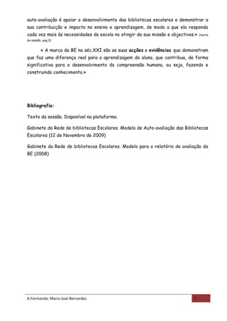 auto-avaliação é apoiar o desenvolvimento das bibliotecas escolares e demonstrar a
sua contribuição e impacto no ensino e aprendizagem, de modo a que ela responda
cada vez mais às necessidades da escola no atingir da sua missão e objectivos.»   (texto
da sessão, pag.3)


         « A marca da BE no séc.XXI são as suas acções e evidências que demonstram
que faz uma diferença real para a aprendizagem do aluno, que contribua, de forma
significativa para o desenvolvimento da compreensão humana, ou seja, fazendo e
construindo conhecimento.»




Bibliografia:

Texto da sessão. Disponível na plataforma.

Gabinete da Rede de bibliotecas Escolares. Modelo de Auto-avaliação das Bibliotecas
Escolares (12 de Novembro de 2009)

Gabinete da Rede de bibliotecas Escolares. Modelo para o relatório de avaliação da
BE (2008)




A Formanda: Maria José Bernardes                                             7
 