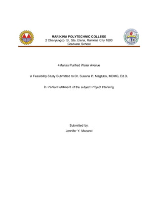 MARIKINA POLYTECHNIC COLLEGE
2 Chanyungco St. Sta. Elena, Marikina City 1800
Graduate School
4Marias Purified Water Avenue
A Feasibility Study Submitted to Dr. Susana P. Magtubo, MDMG, Ed.D.
In Partial Fulfillment of the subject Project Planning
Submitted by:
Jennifer Y. Macarat
 