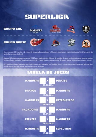 tbela de jogos
superliga
Com mais de 600 inscritos e 2 meses de preparação dos atletas, o Mariners organizou a maior seletiva da história recente do
futebol americano do Brasil.
Mais de 200 atletas compareceram ao CEFET para realizar testes físicos e de aptidão do jogo, em busca de uma vaga na equipe.
Também foram avaliados jogadores menores de 19 anos, para compor a equipe de base e revelar futuros talentos para o time.
Os candidatos foram avaliados nos tradicionais testes aplicados no Combine da NFL, como o tiro de 40 jardas e o salto vertical.
O nível foi tão alto que houve várias quebras de recordes.
grupo sul
grupo norte
FUN
D
A
D O E M
2
008
MARINERS X PIRATES
03/08/2014
BRAVOS X MARINERS
17/08/2014
MARINERS X PETROLEIROS
07/09/2014
CAÇADORES X MARINERS
20/09/2014
PIRATES X MARINERS
28/09/2014
MARINERS X ESPECTROS
19/10/2014
 