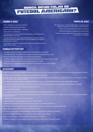 Audible: É uma jogada improvisada pelo QB na linha de scrimmage, que muda a estratégia combinada anteriormente com seus companheiros no huddle.
Backfield: É a região da formação de ataque que fica atrás da linha de scrimmage
Blind Side: É o lado cego do QB, onde ele não consegue ver o que acontece devido da visão periferica por conta do capacete. Se o QB for destro, seu lado
cego é na esquerda se for canhoto, na direita.
Blitz: A defesa faz uma blitz quando na perseguição ao QB são mandados um ou mais jogadores além dos que já estão na linha defensiva.
Drive: Conjunto de jogadas de ataque se estende até o momento em que há marcação de pontos ou devolução/perda da bola para o adversário.
Drop: Quando um receiver deixa um passe que estava nas mãos cair.
Endzone: Parte final do campo.
Fake: Jogada que“parece mas não é”. Quando o time finge ir para um tipo de jogada e faz outra .
Fumble: Quando o jogador com a bola perde a posse dela. Para haver um fumble, nescessariamente o jogador que o comoter tem que ter antes estabeleci-
do o dominio da bola.
Handoff: Quando o QB entrega a bola nas mãos do RB.
Huddle: A Conferência onde os jogadores combinam a próxima jogada.
Kickoff: Chute de reposição de bola, acontece no começo do jogo e após todos os touchdowns.
PUNT: Opção de chute de reposição no 4o Down para o adversário começar numa posição de campo mais recuada.
Redzone: Região entre a endzone e a linha de 20 jardas de cada time.
Sack: Ocorre um sack quando o QB é derrubado por qualquer defensor estando ainda de posse da bola.
Linha de Scrimmage: Linha horizontal imaginária demarcada a partir do ponto da bola.
Tackle: Quando um Jogador em posse da bola for derrubado por um defensor.
Touchback: Quando um chute de reposição de bola é muito longo, a bola é reposta na linha de 20 jardas.
SOBRE O JOGO TEMPO DE JOGO
FORMAS DE PONTUAR
GLOSSARIO
- São 11 jogadores em campo de cada time.
- Existem 3 equipes destintas para cada
Função do jogo: ataque, defesa e especialista
- Não há limite de substituições.
- O campo possui 100 jardas alem de 10 jardas extras de cada lado que é a
endzone (zona de pontuação)
- Quando o ataque está com a posse de bola ele possui 4 chances (downs)
para avançar um total 10 jardas, cada vez que esse objetivo é conseguido as
tentativas são renovadas.
Caso contrário o ataque adversário entra em campo no mesmo local em que a
jogado anterior parou.
- São 4 quartos de 12 minutos cada, sendo 1º e 2º quartos parte
do primeiro tempo e o 3º e 4º quarto do segundo tempo.
- Entre o 2º e 3º quarto há um intervalo de 15 minutos.
- Cada time tem direito a 3 paradas técnicas por tempo.
- 2 minute warning - tempo técnico que é dado nos 2 últimos
minutos do 2º e 4º quartos.
- Touchdown (6 pontos) Quando um jogador cruza a linha final com posse da bola.
- Field Goal (3 pontos) - Em Qualquer hora do jogo os times tem a opção de tentar um chute.
Os times de chute entram em campo antes do mesmo ser executado.
- Ponto Extra (1 ponto) - Após marca o Touchdown, os times podem chutar e marcar mais um ponto
- Conversão (2 pontos) - Ou tentar cruzar a linha de novo, e levar 2 pontos.
- Safety (2 pontos) - Quando um jogador do ataque é derrubado dentro de sua própria Endzone.
NUNCA OUIU FLR DE
FUTEBOL ERICNO?
 